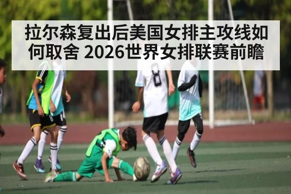 拉尔森复出后美国女排主攻线如何取舍 2026世界女排联赛前瞻